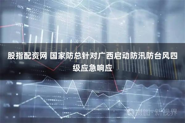 股指配资网 国家防总针对广西启动防汛防台风四级应急响应