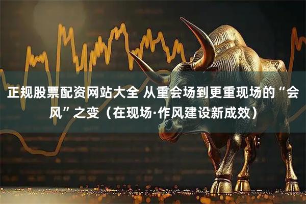 正规股票配资网站大全 从重会场到更重现场的“会风”之变（在现场·作风建设新成效）