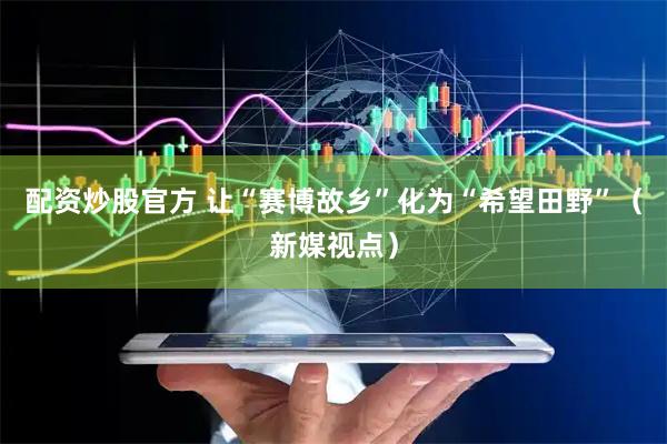 配资炒股官方 让“赛博故乡”化为“希望田野”（新媒视点）