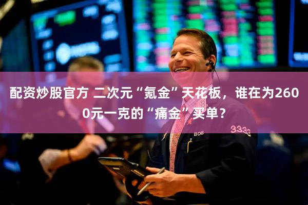 配资炒股官方 二次元“氪金”天花板，谁在为2600元一克的“痛金”买单？