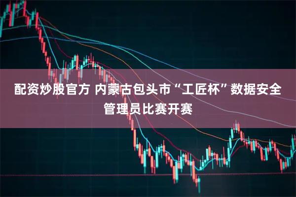 配资炒股官方 内蒙古包头市“工匠杯”数据安全管理员比赛开赛