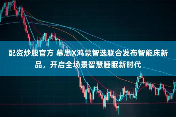 配资炒股官方 慕思X鸿蒙智选联合发布智能床新品，开启全场景智慧睡眠新时代