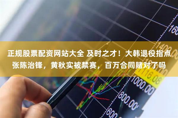 正规股票配资网站大全 及时之才！大韩退役指点张陈治锋，黄秋实被禁赛，百万合同赌对了吗