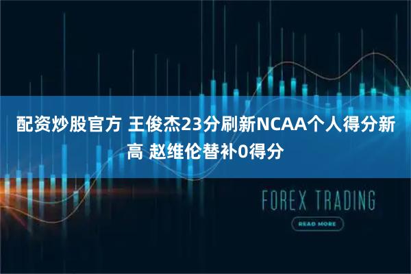 配资炒股官方 王俊杰23分刷新NCAA个人得分新高 赵维伦替补0得分