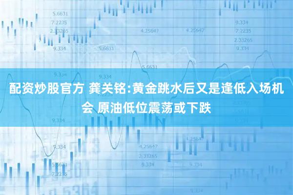 配资炒股官方 龚关铭:黄金跳水后又是逢低入场机会 原油低位震荡或下跌