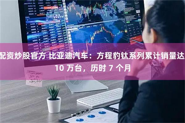 配资炒股官方 比亚迪汽车：方程豹钛系列累计销量达 10 万台，历时 7 个月