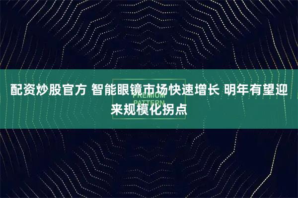配资炒股官方 智能眼镜市场快速增长 明年有望迎来规模化拐点