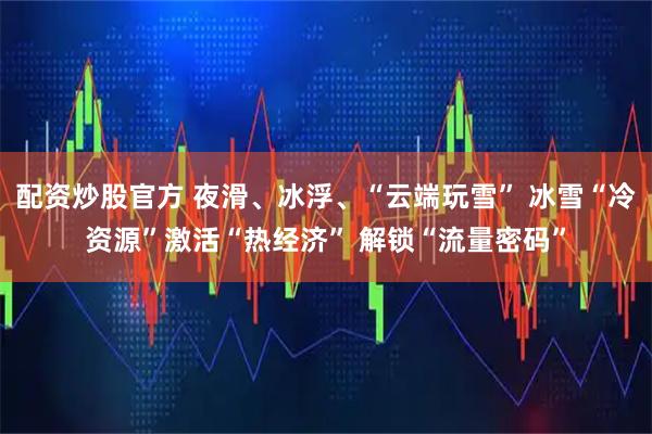 配资炒股官方 夜滑、冰浮、“云端玩雪” 冰雪“冷资源”激活“热经济” 解锁“流量密码”