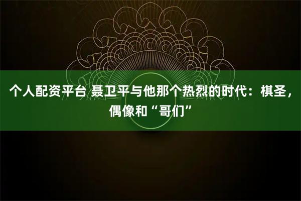 个人配资平台 聂卫平与他那个热烈的时代：棋圣，偶像和“哥们”