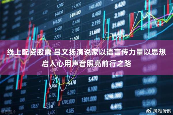 线上配资股票 吕文扬演说家以语言传力量以思想启人心用声音照亮前行之路