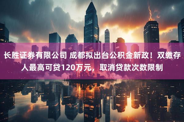 长胜证券有限公司 成都拟出台公积金新政！双缴存人最高可贷120万元，取消贷款次数限制
