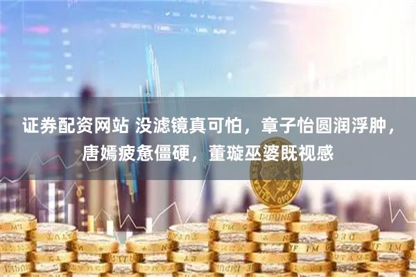 证券配资网站 没滤镜真可怕，章子怡圆润浮肿，唐嫣疲惫僵硬，董璇巫婆既视感