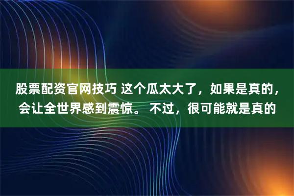 股票配资官网技巧 这个瓜太大了，如果是真的，会让全世界感到震惊。 不过，很可能就是真的