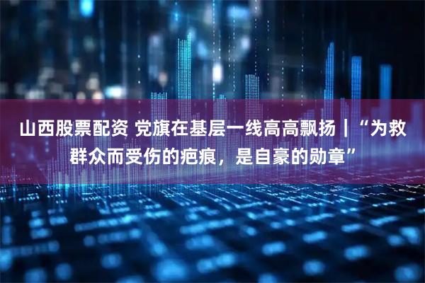 山西股票配资 党旗在基层一线高高飘扬｜“为救群众而受伤的疤痕，是自豪的勋章”