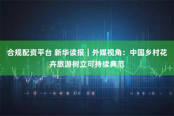 合规配资平台 新华读报｜外媒视角：中国乡村花卉旅游树立可持续典范