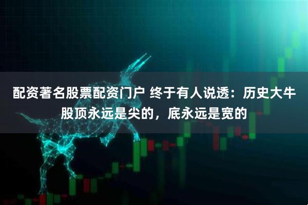 配资著名股票配资门户 终于有人说透：历史大牛股顶永远是尖的，底永远是宽的