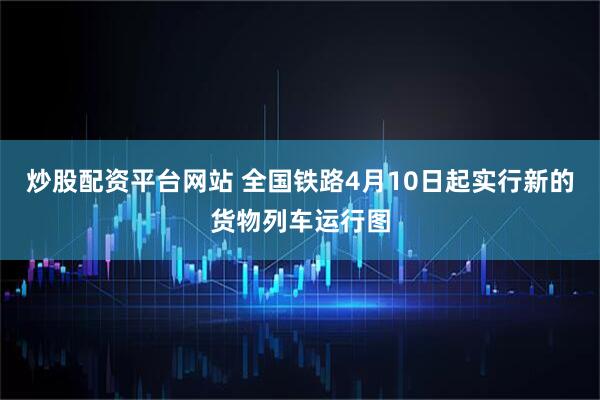 炒股配资平台网站 全国铁路4月10日起实行新的货物列车运行图