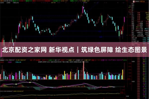 北京配资之家网 新华视点｜筑绿色屏障 绘生态图景