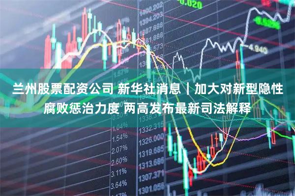 兰州股票配资公司 新华社消息｜加大对新型隐性腐败惩治力度 两高发布最新司法解释