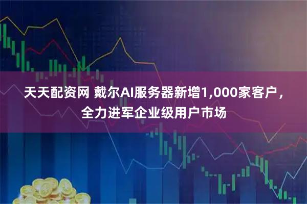 天天配资网 戴尔AI服务器新增1,000家客户，全力进军企业级用户市场