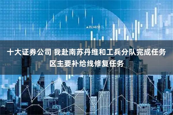 十大证券公司 我赴南苏丹维和工兵分队完成任务区主要补给线修复任务