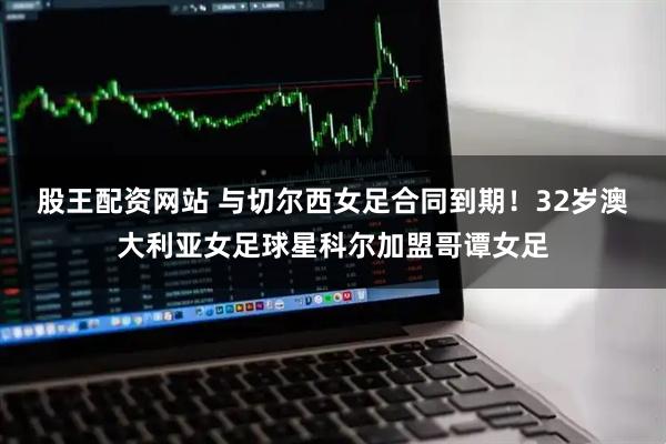 股王配资网站 与切尔西女足合同到期！32岁澳大利亚女足球星科尔加盟哥谭女足
