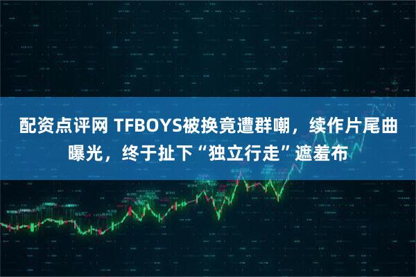 配资点评网 TFBOYS被换竟遭群嘲，续作片尾曲曝光，终于扯下“独立行走”遮羞布
