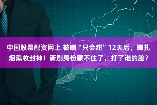 中国股票配资网上 被嘲“只会甜”12天后，娜扎烟熏妆封神！新剧身份藏不住了，打了谁的脸？