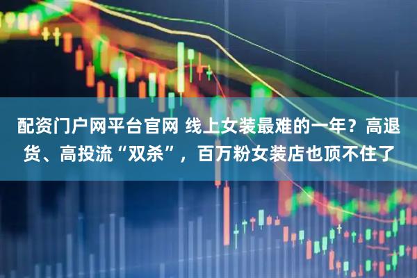 配资门户网平台官网 线上女装最难的一年？高退货、高投流“双杀”，百万粉女装店也顶不住了